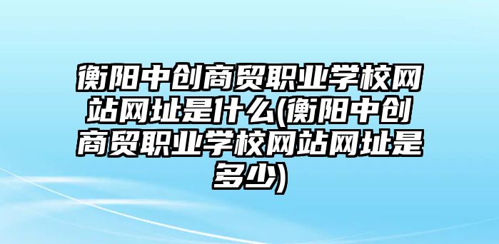 衡陽中創(chuàng)商貿職業(yè)學校網站網址是什么(衡陽中創(chuàng)商貿職業(yè)學校網站網址是多少)