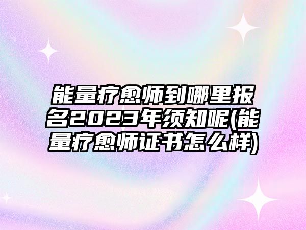 能量療愈師到哪里報名2023年須知呢(能量療愈師證書怎么樣)