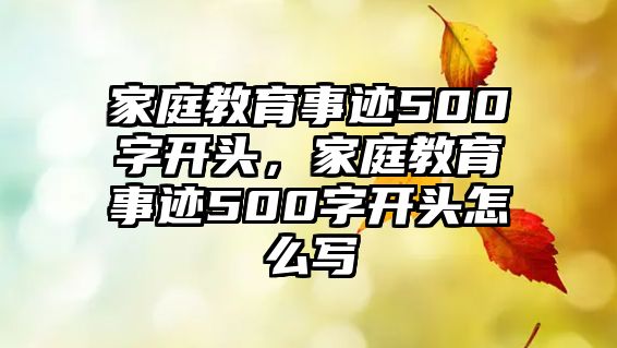 家庭教育事跡500字開(kāi)頭，家庭教育事跡500字開(kāi)頭怎么寫(xiě)