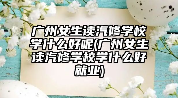 廣州女生讀汽修學(xué)校學(xué)什么好呢(廣州女生讀汽修學(xué)校學(xué)什么好就業(yè))