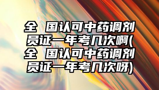 全 國認可中藥調(diào)劑員證一年考幾次啊(全 國認可中藥調(diào)劑員證一年考幾次呀)