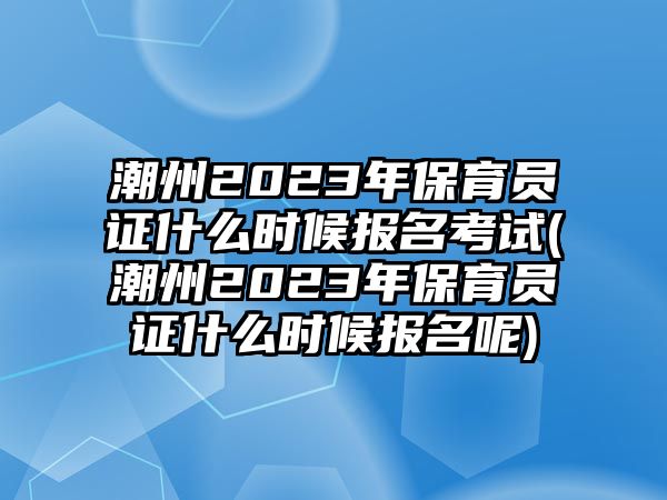 潮州2023年保育員證什么時候報名考試(潮州2023年保育員證什么時候報名呢)