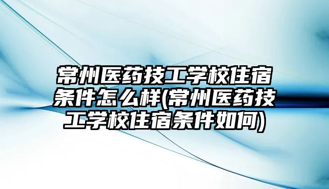 常州醫(yī)藥技工學校住宿條件怎么樣(常州醫(yī)藥技工學校住宿條件如何)