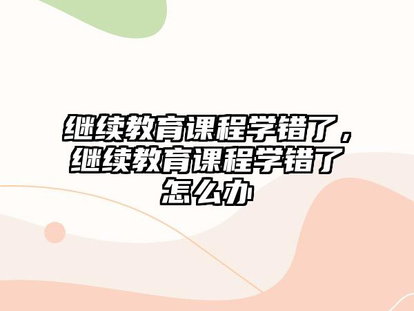 繼續(xù)教育課程學錯了，繼續(xù)教育課程學錯了怎么辦