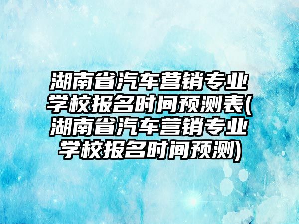 湖南省汽車營銷專業(yè)學(xué)校報名時間預(yù)測表(湖南省汽車營銷專業(yè)學(xué)校報名時間預(yù)測)