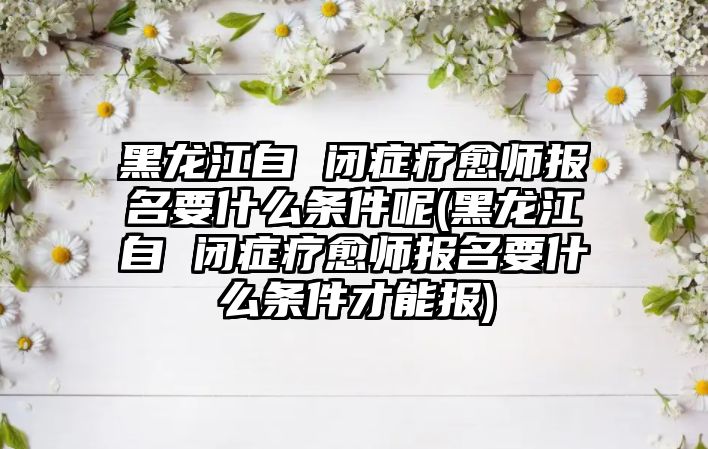 黑龍江自 閉癥療愈師報名要什么條件呢(黑龍江自 閉癥療愈師報名要什么條件才能報)