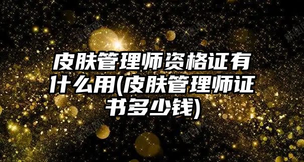 皮膚管理師資格證有什么用(皮膚管理師證書多少錢)