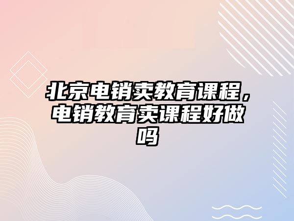 北京電銷賣教育課程，電銷教育賣課程好做嗎