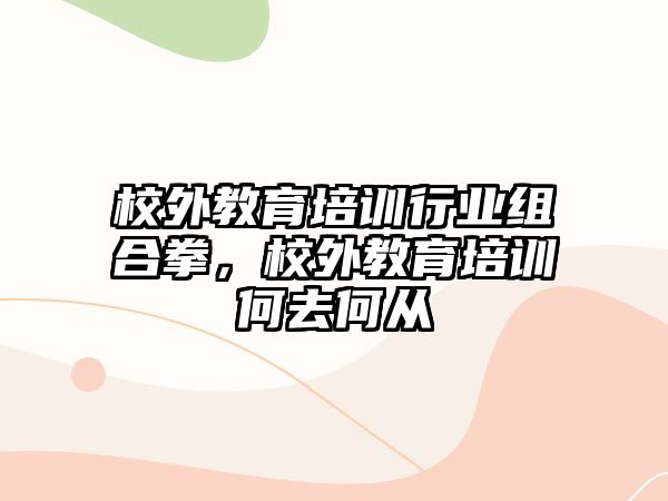 校外教育培訓(xùn)行業(yè)組合拳，校外教育培訓(xùn)何去何從