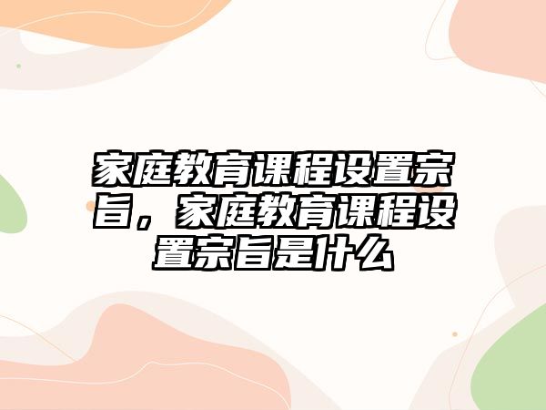 家庭教育課程設(shè)置宗旨，家庭教育課程設(shè)置宗旨是什么