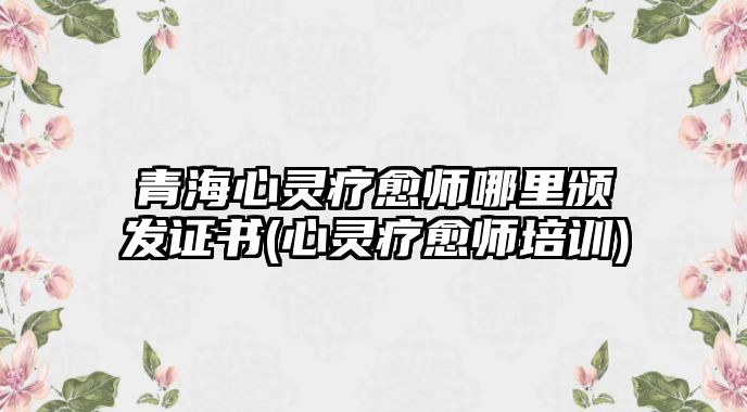 青海心靈療愈師哪里頒發(fā)證書(心靈療愈師培訓(xùn))