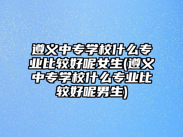 遵義中專學(xué)校什么專業(yè)比較好呢女生(遵義中專學(xué)校什么專業(yè)比較好呢男生)