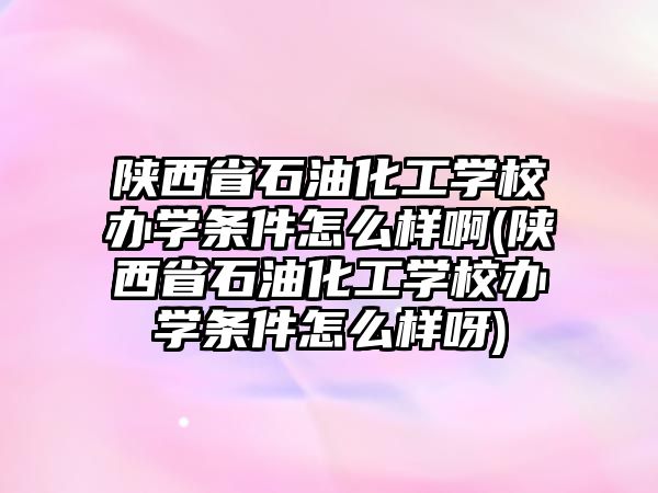 陜西省石油化工學(xué)校辦學(xué)條件怎么樣啊(陜西省石油化工學(xué)校辦學(xué)條件怎么樣呀)