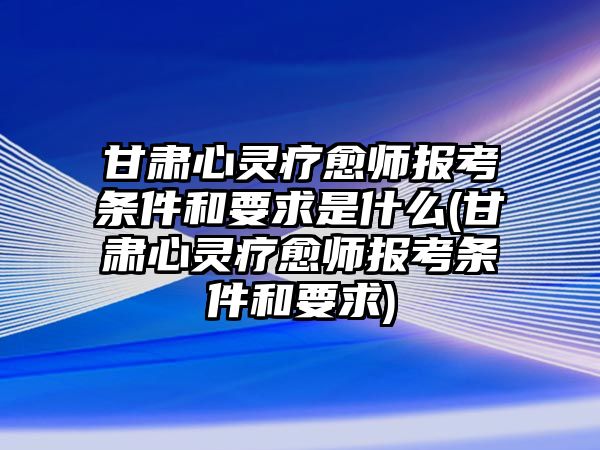 甘肅心靈療愈師報考條件和要求是什么(甘肅心靈療愈師報考條件和要求)