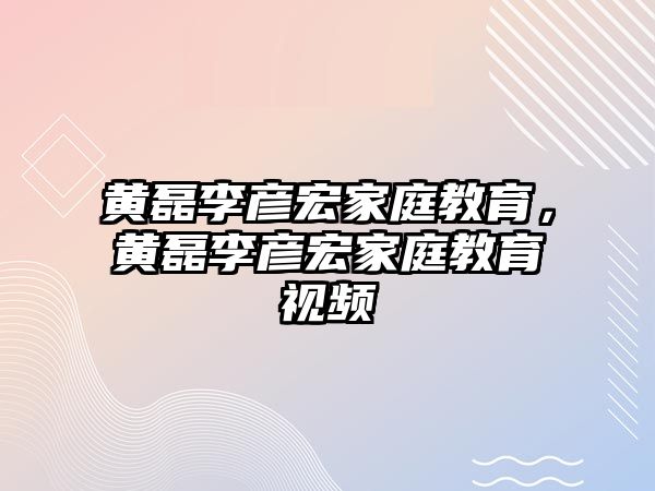 黃磊李彥宏家庭教育，黃磊李彥宏家庭教育視頻