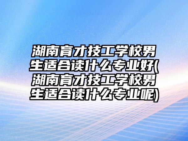 湖南育才技工學(xué)校男生適合讀什么專業(yè)好(湖南育才技工學(xué)校男生適合讀什么專業(yè)呢)