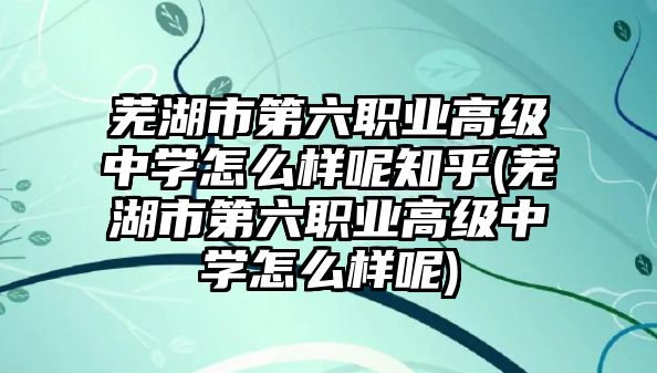 蕪湖市第六職業(yè)高級(jí)中學(xué)怎么樣呢知乎(蕪湖市第六職業(yè)高級(jí)中學(xué)怎么樣呢)