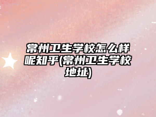 常州衛(wèi)生學(xué)校怎么樣呢知乎(常州衛(wèi)生學(xué)校地址)