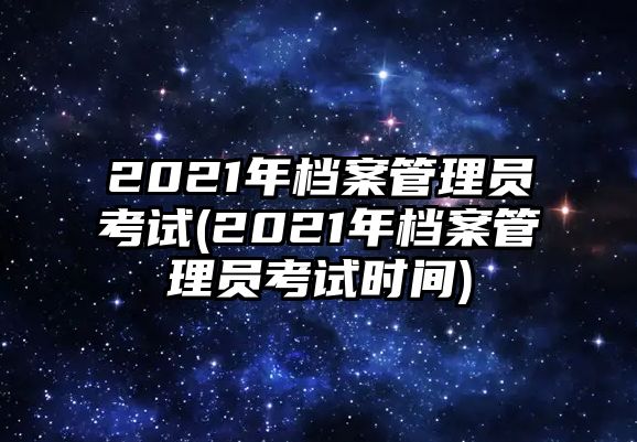 2021年檔案管理員考試(2021年檔案管理員考試時間)