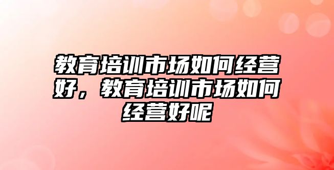 教育培訓(xùn)市場如何經(jīng)營好，教育培訓(xùn)市場如何經(jīng)營好呢