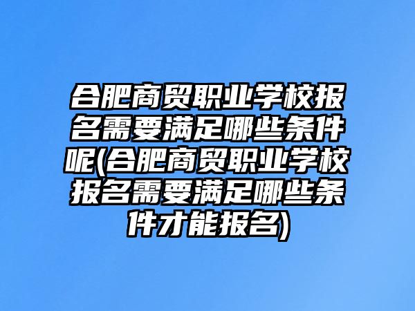 合肥商貿(mào)職業(yè)學校報名需要滿足哪些條件呢(合肥商貿(mào)職業(yè)學校報名需要滿足哪些條件才能報名)