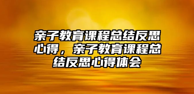 親子教育課程總結(jié)反思心得，親子教育課程總結(jié)反思心得體會