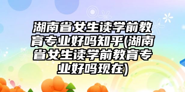 湖南省女生讀學(xué)前教育專業(yè)好嗎知乎(湖南省女生讀學(xué)前教育專業(yè)好嗎現(xiàn)在)