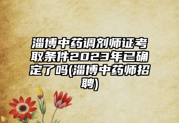 淄博中藥調(diào)劑師證考取條件2023年已確定了嗎(淄博中藥師招聘)