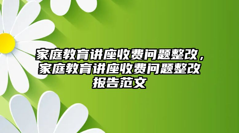 家庭教育講座收費(fèi)問(wèn)題整改，家庭教育講座收費(fèi)問(wèn)題整改報(bào)告范文