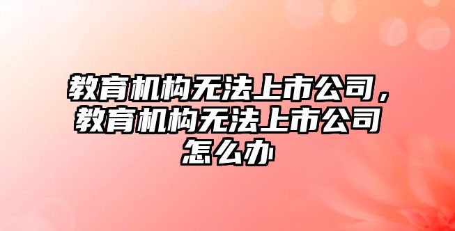 教育機構(gòu)無法上市公司，教育機構(gòu)無法上市公司怎么辦