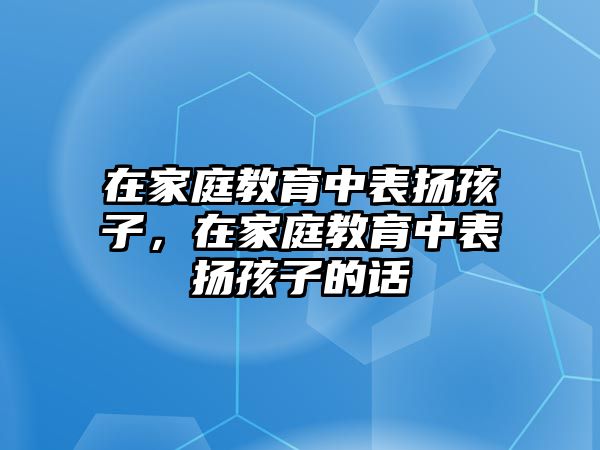 在家庭教育中表揚孩子，在家庭教育中表揚孩子的話