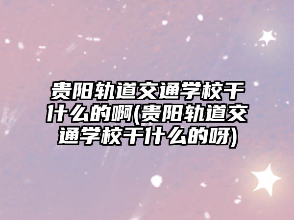 貴陽軌道交通學(xué)校干什么的啊(貴陽軌道交通學(xué)校干什么的呀)