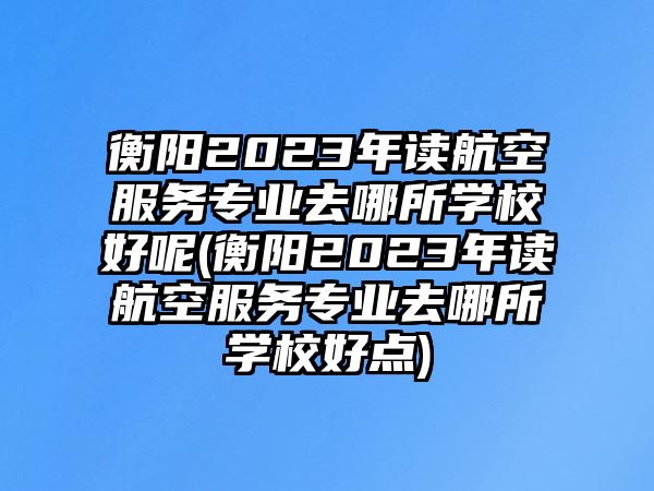 衡陽2023年讀航空服務專業(yè)去哪所學校好呢(衡陽2023年讀航空服務專業(yè)去哪所學校好點)