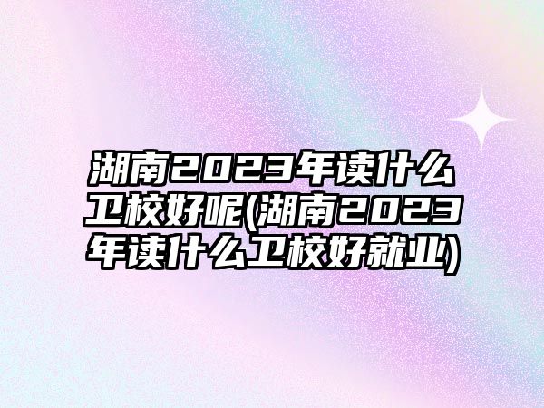 湖南2023年讀什么衛(wèi)校好呢(湖南2023年讀什么衛(wèi)校好就業(yè))