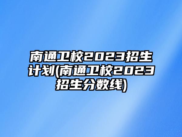 南通衛(wèi)校2023招生計劃(南通衛(wèi)校2023招生分數(shù)線)