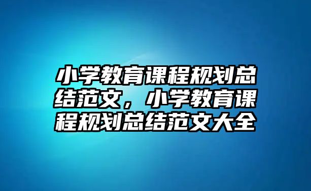 小學教育課程規(guī)劃總結范文，小學教育課程規(guī)劃總結范文大全