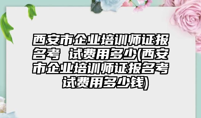 西安市企業(yè)培訓師證報名考 試費用多少(西安市企業(yè)培訓師證報名考 試費用多少錢)