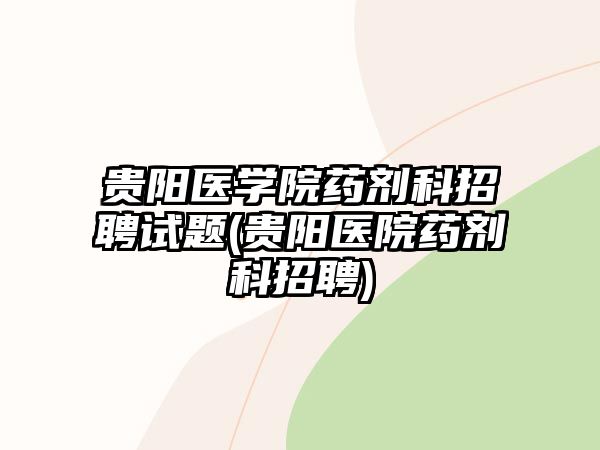 貴陽醫(yī)學(xué)院藥劑科招聘試題(貴陽醫(yī)院藥劑科招聘)