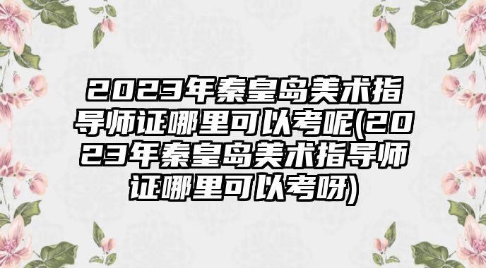 2023年秦皇島美術(shù)指導(dǎo)師證哪里可以考呢(2023年秦皇島美術(shù)指導(dǎo)師證哪里可以考呀)