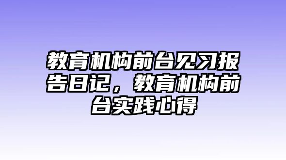 教育機(jī)構(gòu)前臺(tái)見習(xí)報(bào)告日記，教育機(jī)構(gòu)前臺(tái)實(shí)踐心得