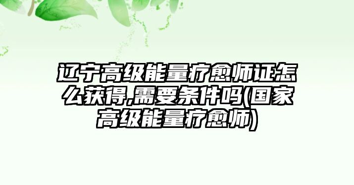 遼寧高級能量療愈師證怎么獲得,需要條件嗎(國家高級能量療愈師)