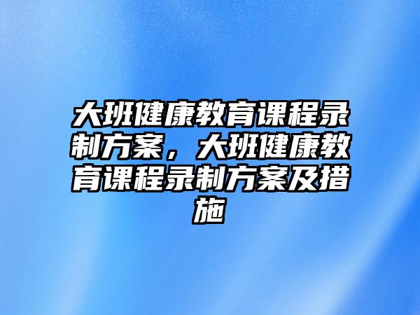 大班健康教育課程錄制方案，大班健康教育課程錄制方案及措施