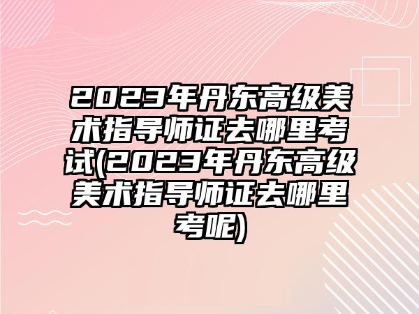 2023年丹東高級美術(shù)指導(dǎo)師證去哪里考試(2023年丹東高級美術(shù)指導(dǎo)師證去哪里考呢)