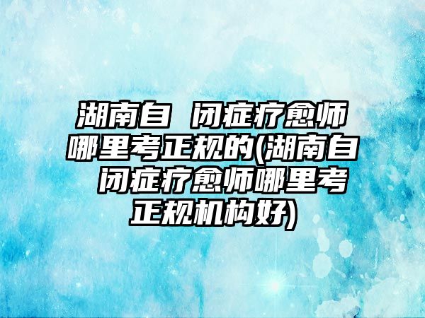 湖南自 閉癥療愈師哪里考正規(guī)的(湖南自 閉癥療愈師哪里考正規(guī)機(jī)構(gòu)好)