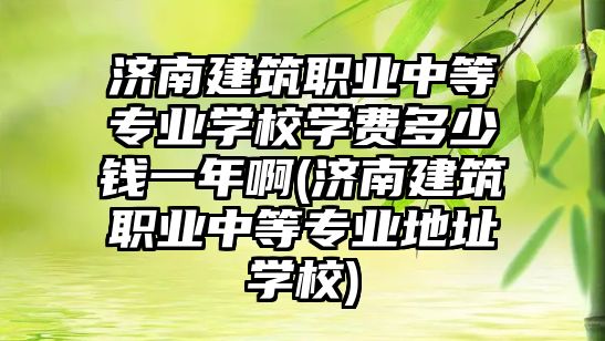 濟南建筑職業(yè)中等專業(yè)學校學費多少錢一年啊(濟南建筑職業(yè)中等專業(yè)地址學校)