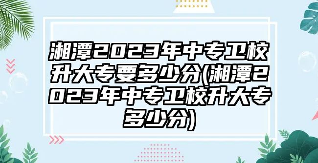 湘潭2023年中專衛(wèi)校升大專要多少分(湘潭2023年中專衛(wèi)校升大專多少分)