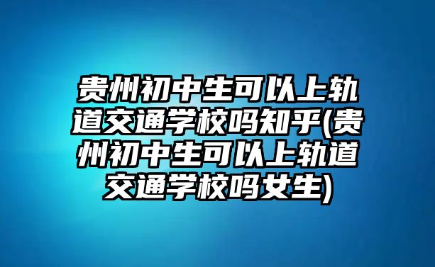 貴州初中生可以上軌道交通學(xué)校嗎知乎(貴州初中生可以上軌道交通學(xué)校嗎女生)