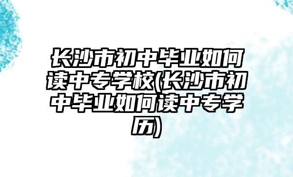 長沙市初中畢業(yè)如何讀中專學(xué)校(長沙市初中畢業(yè)如何讀中專學(xué)歷)