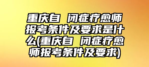 重慶自 閉癥療愈師報考條件及要求是什么(重慶自 閉癥療愈師報考條件及要求)