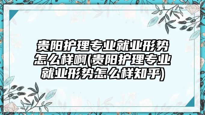 貴陽護(hù)理專業(yè)就業(yè)形勢(shì)怎么樣啊(貴陽護(hù)理專業(yè)就業(yè)形勢(shì)怎么樣知乎)